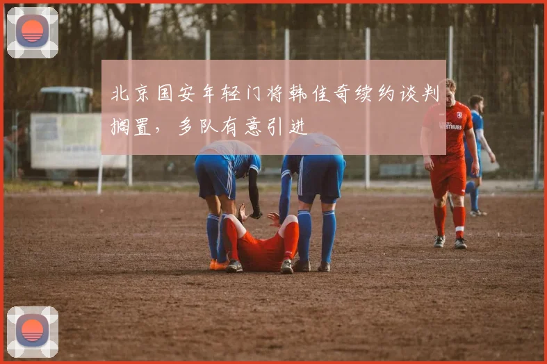北京国安年轻门将韩佳奇续约谈判搁置，多队有意引进
