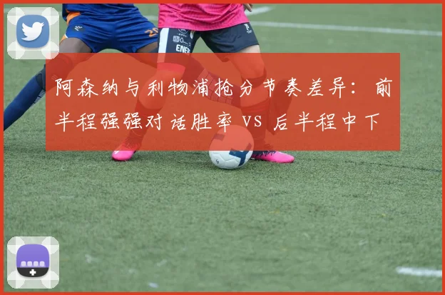 阿森纳与利物浦抢分节奏差异：前半程强强对话胜率 vs 后半程中下游统治力