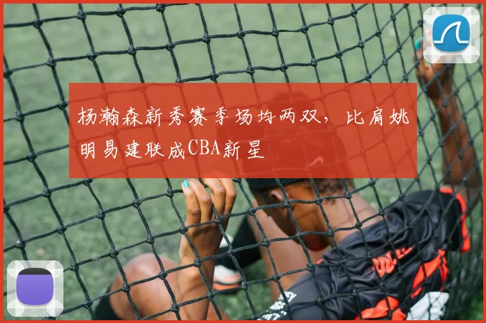杨瀚森新秀赛季场均两双，比肩姚明易建联成CBA新星