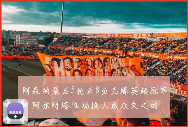 阿森纳最后5轮丢8分无缘英超冠军，阿尔特塔临场换人成众矢之的