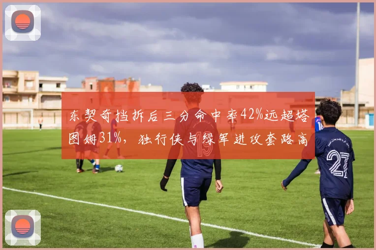 东契奇挡拆后三分命中率42%远超塔图姆31%，独行侠与绿军进攻套路高下立判