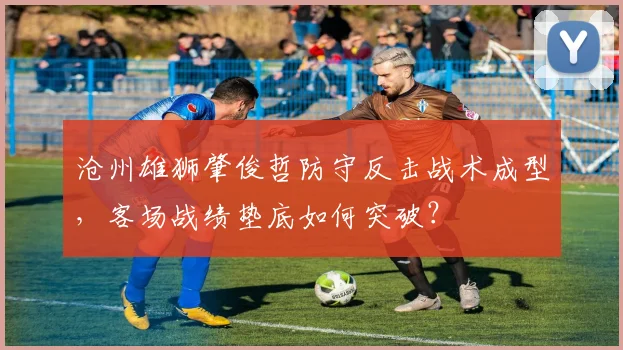 沧州雄狮肇俊哲防守反击战术成型，客场战绩垫底如何突破？
